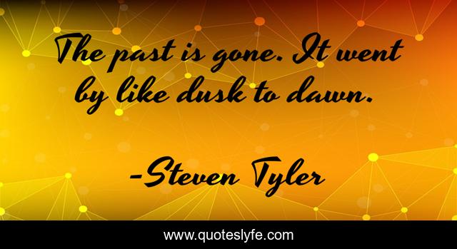 The past is gone. It went by like dusk to dawn.
