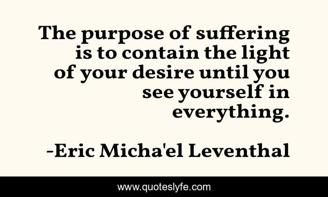 The purpose of suffering is to contain the light of your desire until you see yourself in everything.