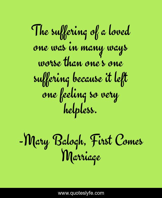 The suffering of a loved one was in many ways worse than one's one suffering because it left one feeling so very helpless.