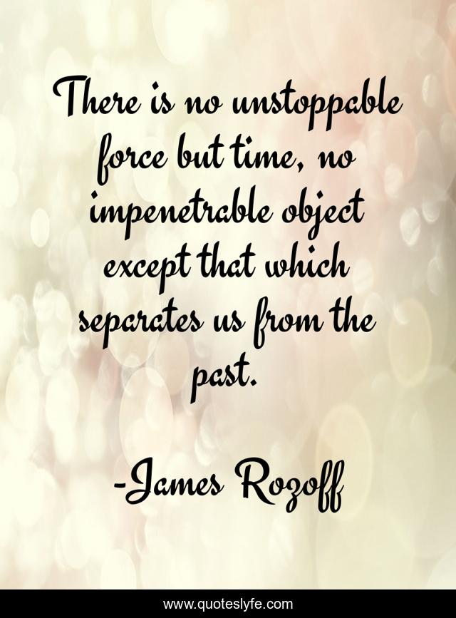 There is no unstoppable force but time, no impenetrable object except that which separates us from the past.