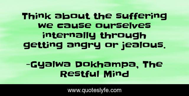 Think about the suffering we cause ourselves internally through getting angry or jealous.