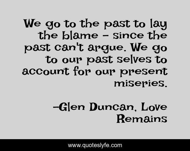We go to the past to lay the blame - since the past can't argue. We go to our past selves to account for our present miseries.