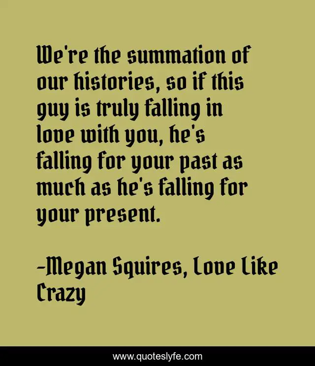 We're the summation of our histories, so if this guy is truly falling in love with you, he's falling for your past as much as he's falling for your present.