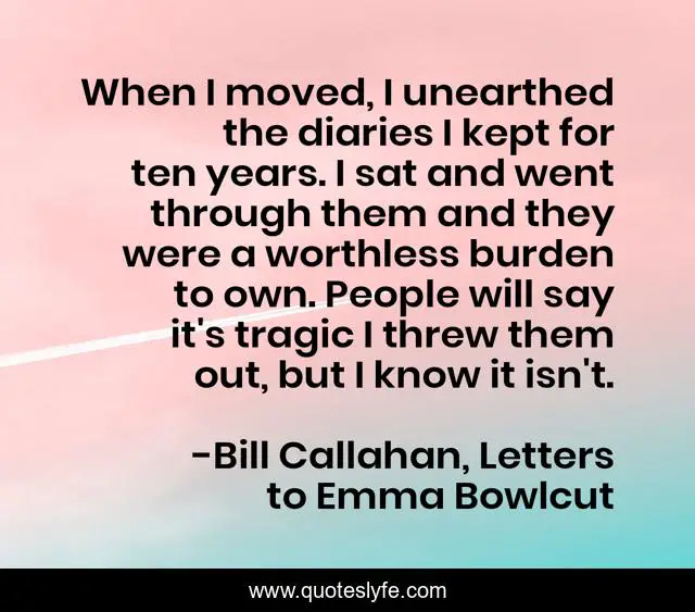 When I moved, I unearthed the diaries I kept for ten years. I sat and went through them and they were a worthless burden to own. People will say it's tragic I threw them out, but I know it isn't.