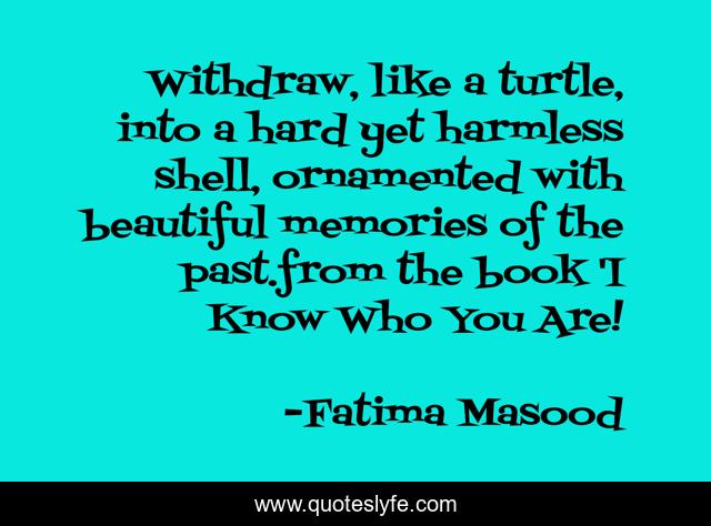 Withdraw, like a turtle, into a hard yet harmless shell, ornamented with beautiful memories of the past.from the book 'I Know Who You Are!
