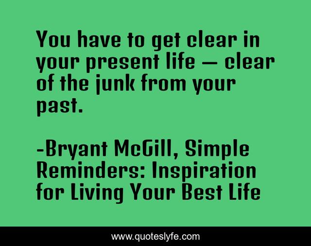 You have to get clear in your present life — clear of the junk from your past.