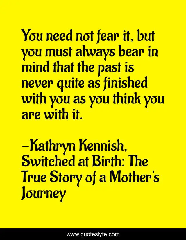 You need not fear it, but you must always bear in mind that the past is never quite as finished with you as you think you are with it.