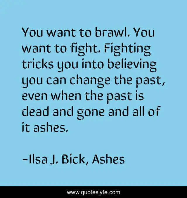 You want to brawl. You want to fight. Fighting tricks you into believing you can change the past, even when the past is dead and gone and all of it ashes.