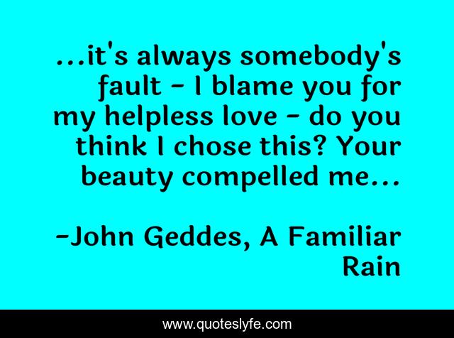 ...it's always somebody's fault - I blame you for my helpless love - do you think I chose this? Your beauty compelled me...