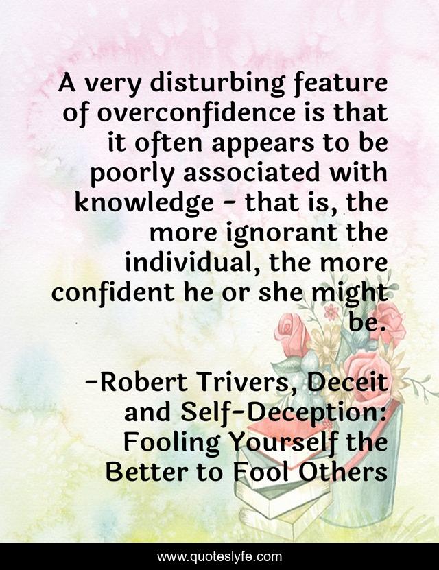 A very disturbing feature of overconfidence is that it often appears to be poorly associated with knowledge - that is, the more ignorant the individual, the more confident he or she might be.