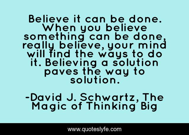 Believe it can be done. When you believe something can be done, really believe, your mind will find the ways to do it. Believing a solution paves the way to solution.