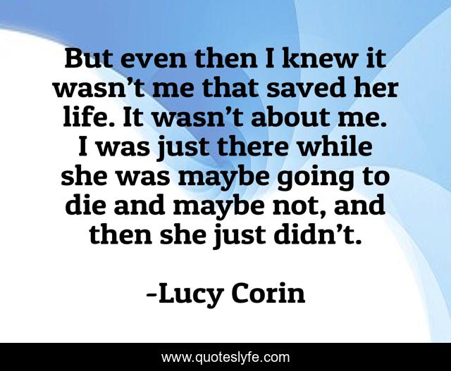But even then I knew it wasn’t me that saved her life. It wasn’t about me. I was just there while she was maybe going to die and maybe not, and then she just didn’t.