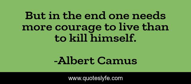 But in the end one needs more courage to live than to kill himself.