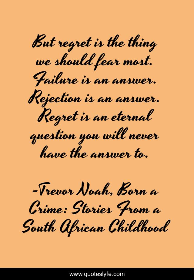 But regret is the thing we should fear most. Failure is an answer. Rejection is an answer. Regret is an eternal question you will never have the answer to.
