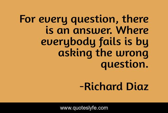 For every question, there is an answer. Where everybody fails is by asking the wrong question.