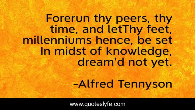 Forerun thy peers, thy time, and letThy feet, millenniums hence, be set In midst of knowledge, dream'd not yet.