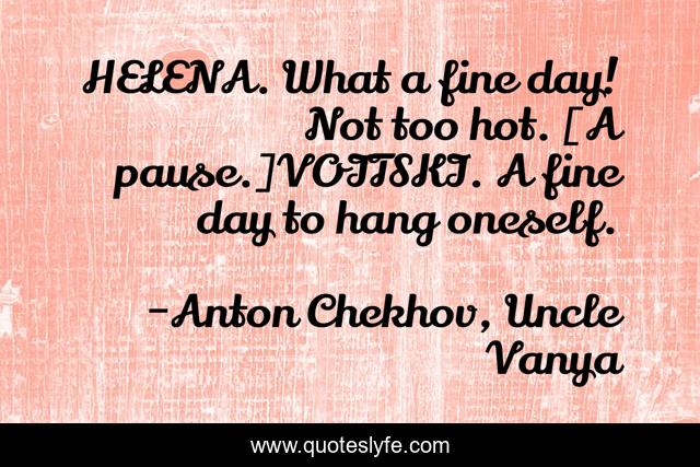 HELENA. What a fine day! Not too hot. [A pause.]VOITSKI. A fine day to hang oneself.