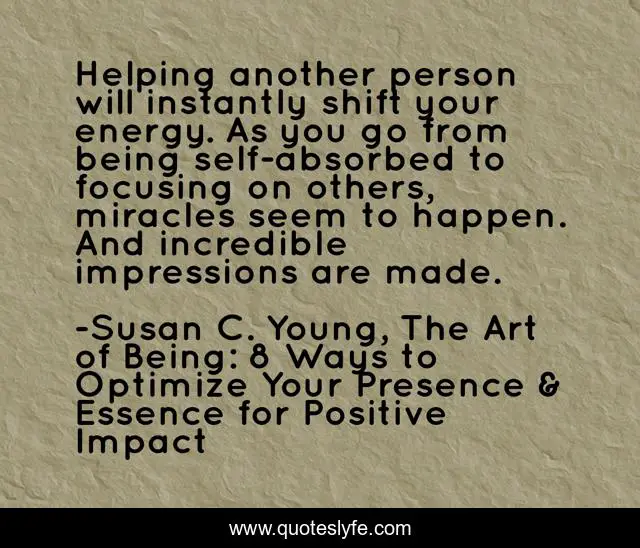 Helping another person will instantly shift your energy. As you go from being self-absorbed to focusing on others, miracles seem to happen. And incredible impressions are made.