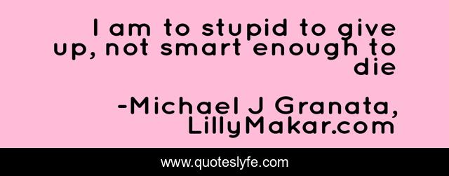 I am to stupid to give up, not smart enough to die