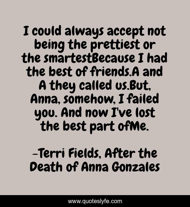 I could always accept not being the prettiest or the smartestBecause I had the best of friends.A and A they called us.But, Anna, somehow, I failed you. And now I've lost the best part ofMe.