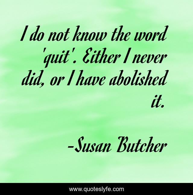 I do not know the word 'quit'. Either I never did, or I have abolished it.