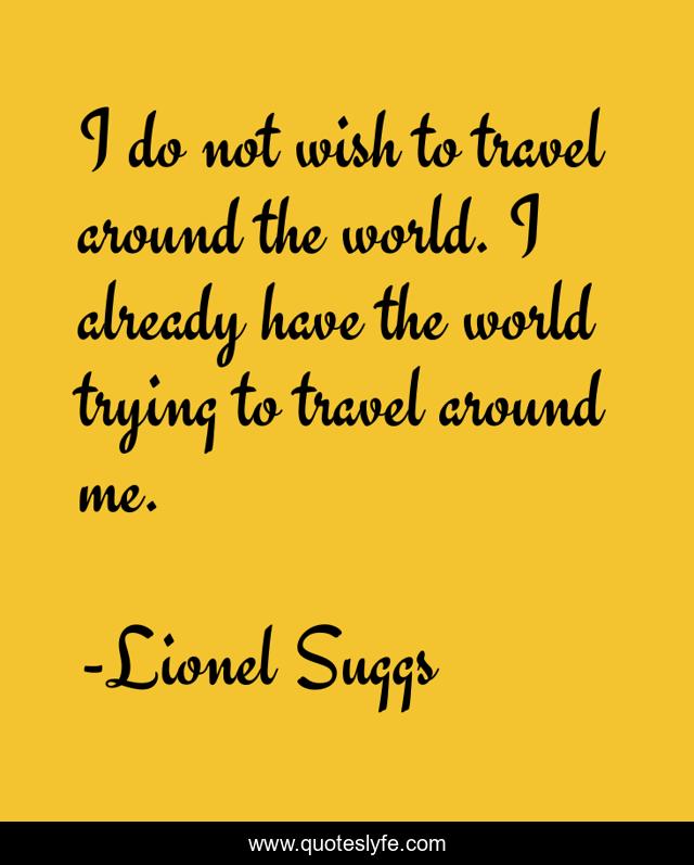 I do not wish to travel around the world. I already have the world trying to travel around me.