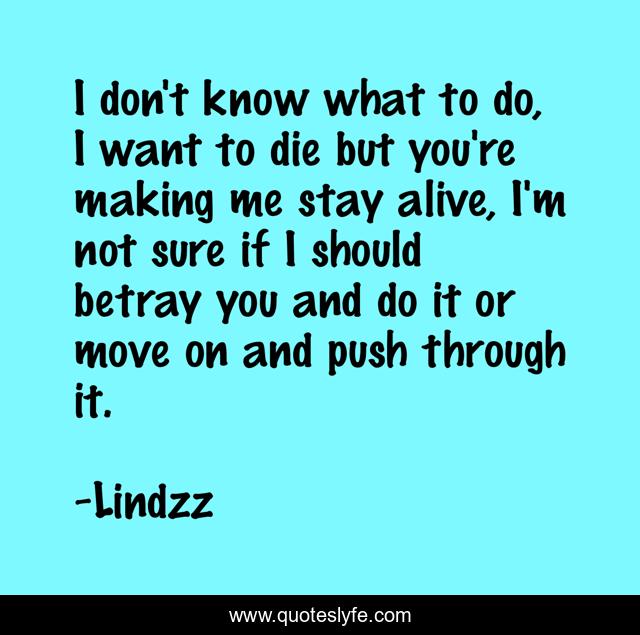 I don't know what to do, I want to die but you're making me stay alive, I'm not sure if I should betray you and do it or move on and push through it.