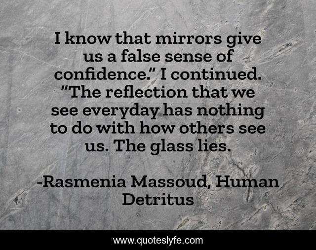 I know that mirrors give us a false sense of confidence.” I continued. “The reflection that we see everyday has nothing to do with how others see us. The glass lies.