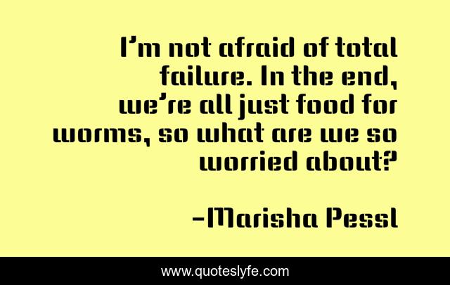 I’m not afraid of total failure. In the end, we’re all just food for worms, so what are we so worried about?