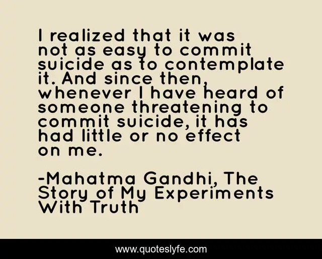 I realized that it was not as easy to commit suicide as to contemplate it. And since then, whenever I have heard of someone threatening to commit suicide, it has had little or no effect on me.