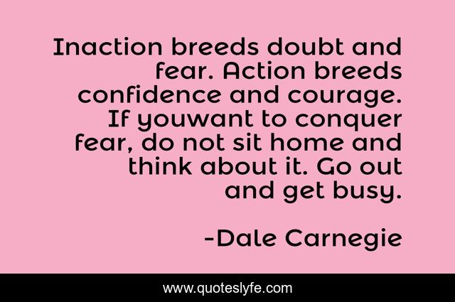 Inaction breeds doubt and fear. Action breeds confidence and courage. If youwant to conquer fear, do not sit home and think about it. Go out and get busy.