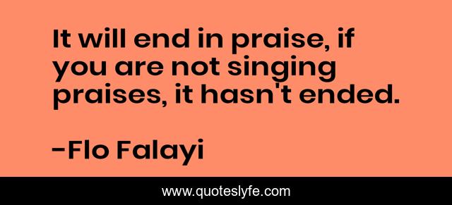It will end in praise, if you are not singing praises, it hasn't ended.