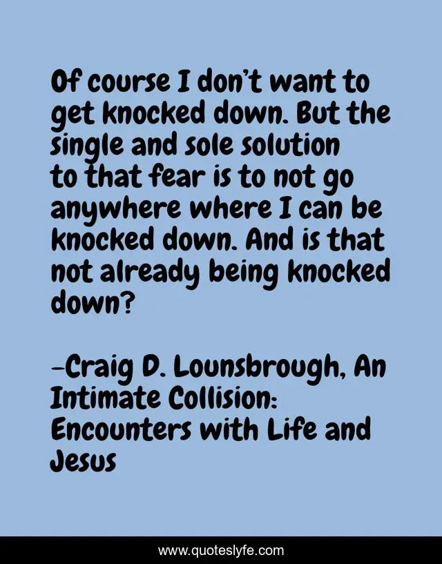 Of course I don’t want to get knocked down. But the single and sole solution to that fear is to not go anywhere where I can be knocked down. And is that not already being knocked down?