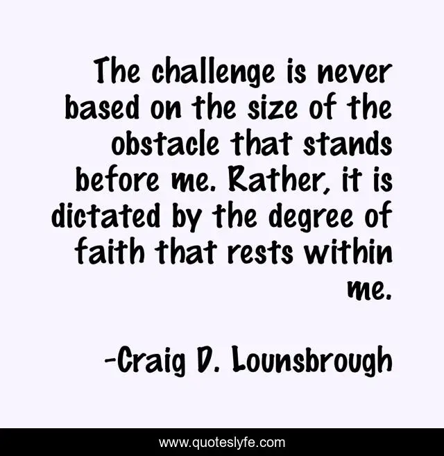 The challenge is never based on the size of the obstacle that stands before me. Rather, it is dictated by the degree of faith that rests within me.