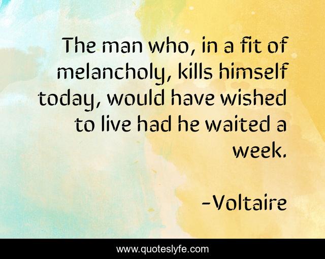 The man who, in a fit of melancholy, kills himself today, would have wished to live had he waited a week.