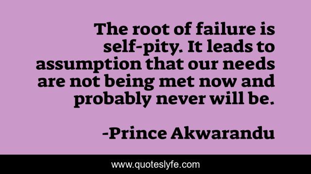 The root of failure is self-pity. It leads to assumption that our needs are not being met now and probably never will be.