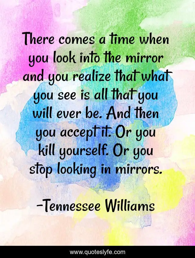 There comes a time when you look into the mirror and you realize that what you see is all that you will ever be. And then you accept it. Or you kill yourself. Or you stop looking in mirrors.