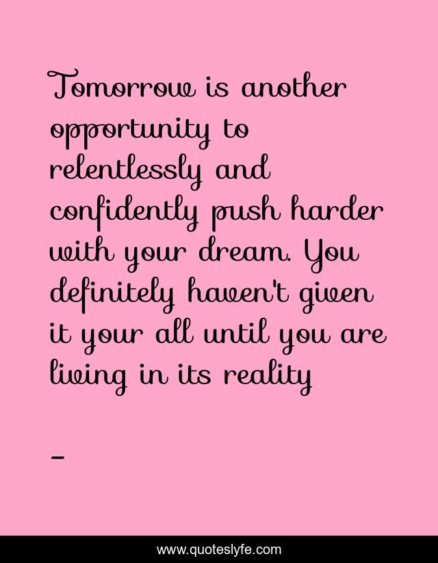 Tomorrow is another opportunity to relentlessly and confidently push harder with your dream. You definitely haven't given it your all until you are living in its reality