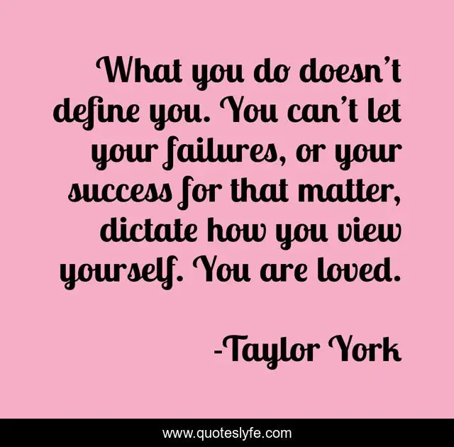 What you do doesn’t define you. You can’t let your failures, or your success for that matter, dictate how you view yourself. You are loved.