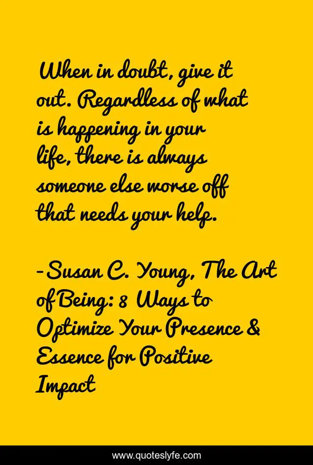 When in doubt, give it out. Regardless of what is happening in your life, there is always someone else worse off that needs your help.