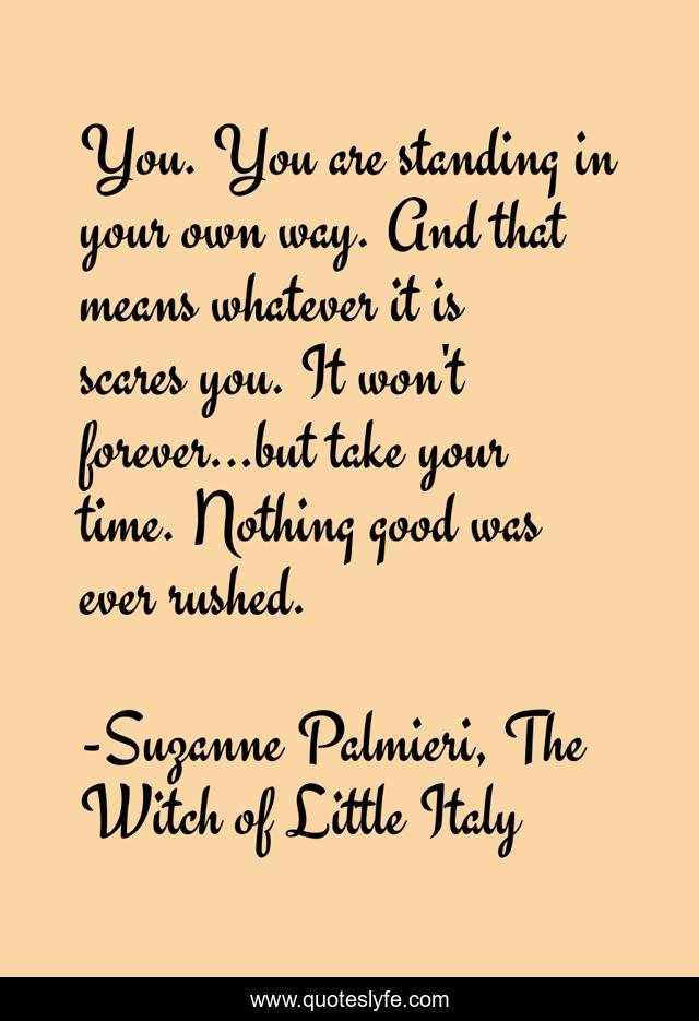 You. You are standing in your own way. And that means whatever it is scares you. It won't forever...but take your time. Nothing good was ever rushed.