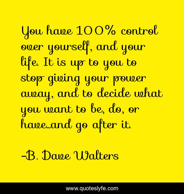 You have 100% control over yourself, and your life. It is up to you to stop giving your power away, and to decide what you want to be, do, or have...and go after it.