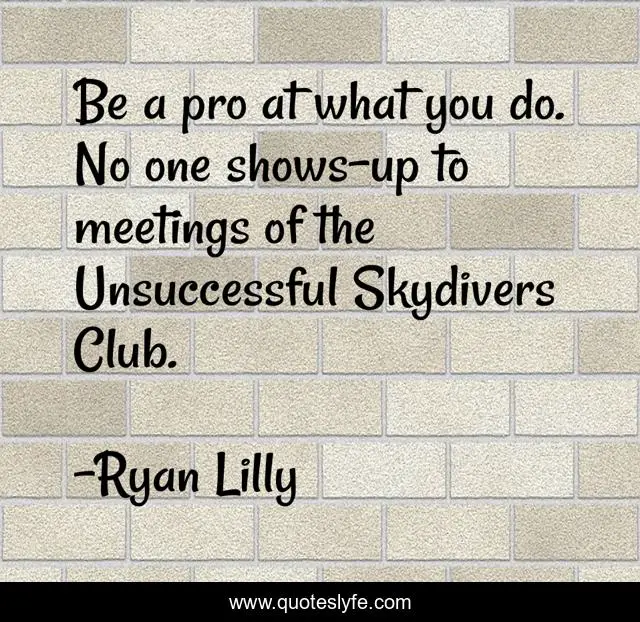 Be a pro at what you do. No one shows-up to meetings of the Unsuccessful Skydivers Club.