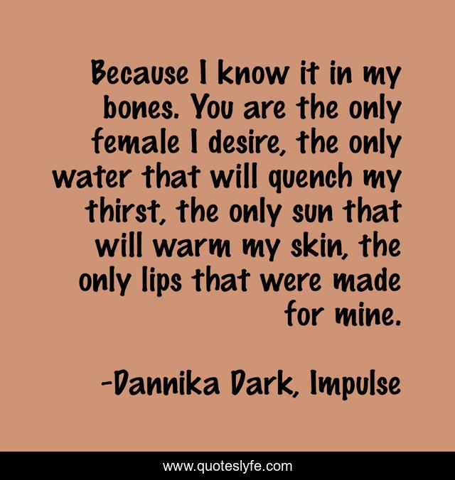 Because I know it in my bones. You are the only female I desire, the only water that will quench my thirst, the only sun that will warm my skin, the only lips that were made for mine.