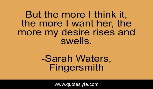 But the more I think it, the more I want her, the more my desire rises and swells.