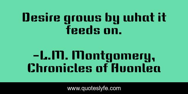 Desire grows by what it feeds on.