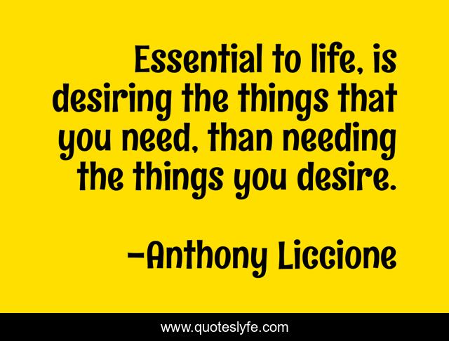 Essential to life, is desiring the things that you need, than needing the things you desire.