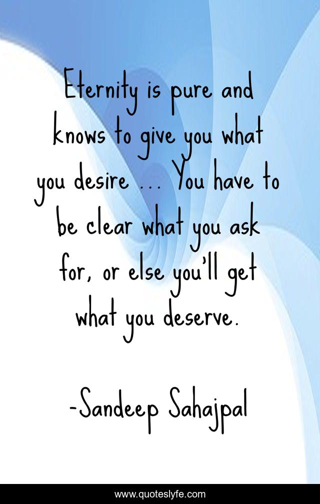 Eternity is pure and knows to give you what you desire … You have to be clear what you ask for, or else you’ll get what you deserve.