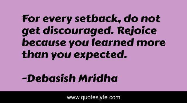 For every setback, do not get discouraged. Rejoice because you learned more than you expected.