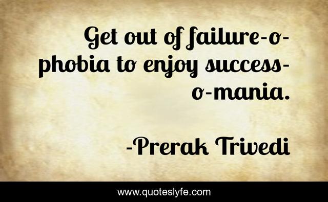 Get out of failure-o-phobia to enjoy success-o-mania.